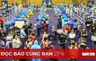 Đọc báo cùng bạn 27-6: Quyết sách mới trong phòng chống dịch