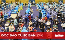 Đọc báo cùng bạn 27-6: Quyết sách mới trong phòng chống dịch